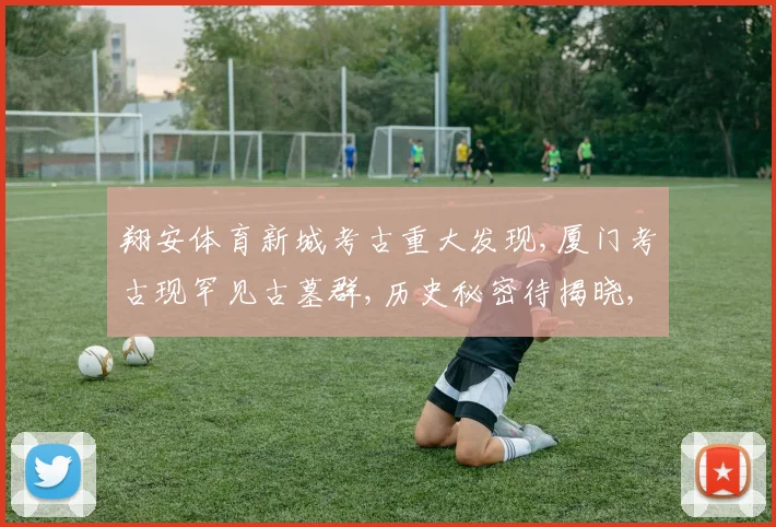 翔安体育新城考古重大发现,厦门考古现罕见古墓群,历史秘密待揭晓,惊喜连连